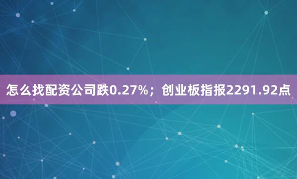 怎么找配资公司跌0.27%；创业板指报2291.92点