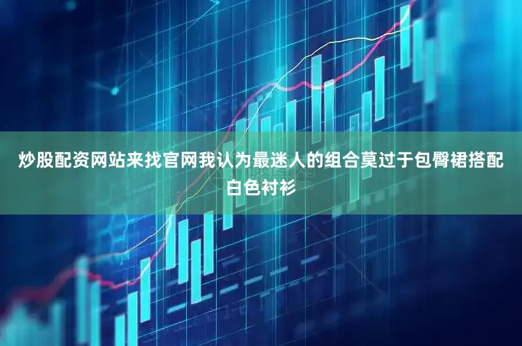 炒股配资网站来找官网我认为最迷人的组合莫过于包臀裙搭配白色衬衫