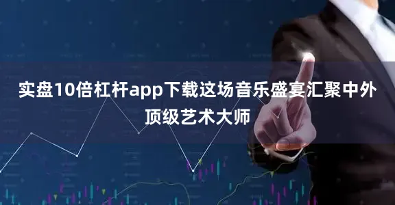 实盘10倍杠杆app下载这场音乐盛宴汇聚中外顶级艺术大师