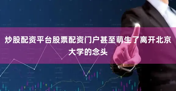 炒股配资平台股票配资门户甚至萌生了离开北京大学的念头