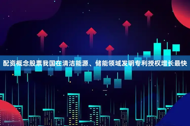 配资概念股票我国在清洁能源、储能领域发明专利授权增长最快