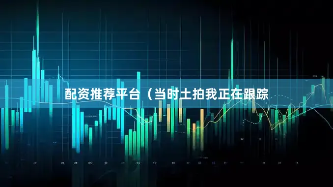 配资推荐平台（当时土拍我正在跟踪