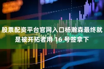 股票配资平台官网入口杨瀚森最终就是被开拓者用 16 号签拿下