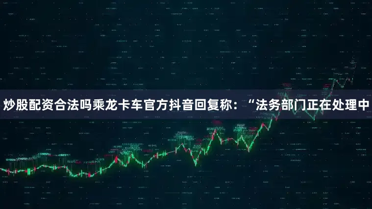炒股配资合法吗乘龙卡车官方抖音回复称：“法务部门正在处理中