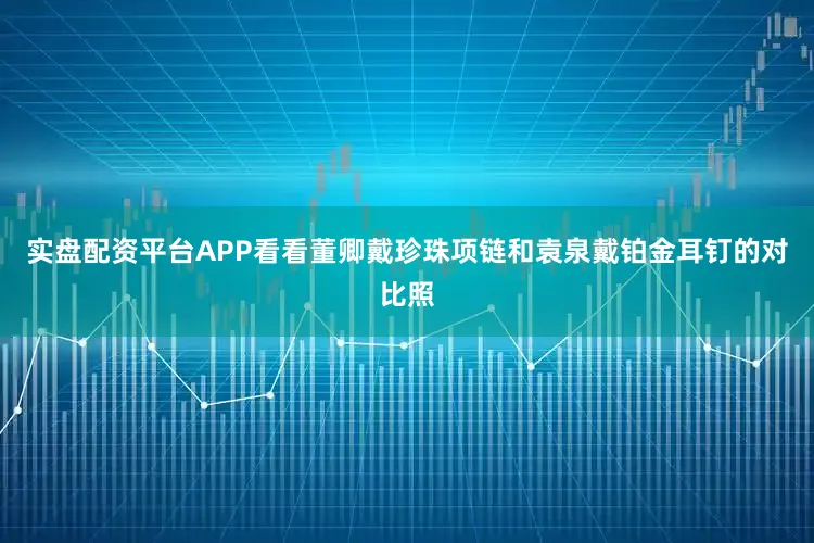 实盘配资平台APP看看董卿戴珍珠项链和袁泉戴铂金耳钉的对比照