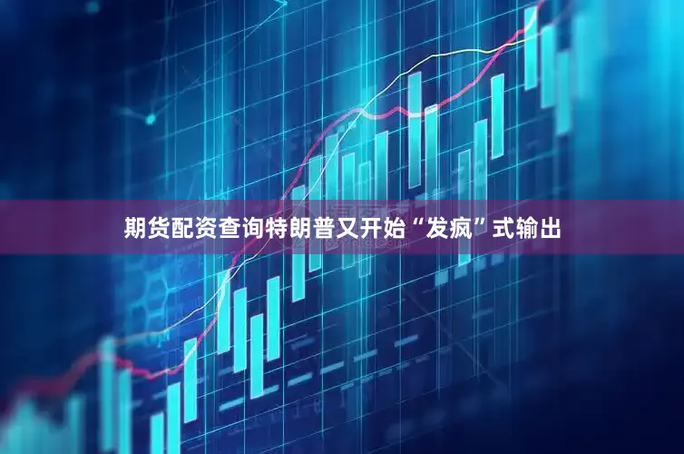 期货配资查询特朗普又开始“发疯”式输出