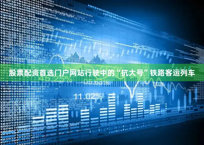 股票配资首选门户网站行驶中的“抗大号”铁路客运列车