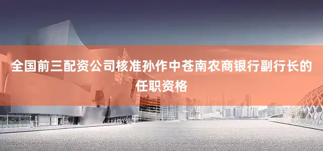 全国前三配资公司核准孙作中苍南农商银行副行长的任职资格