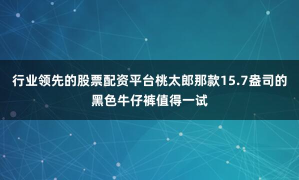 行业领先的股票配资平台桃太郎那款15.7盎司的黑色牛仔裤值得一试