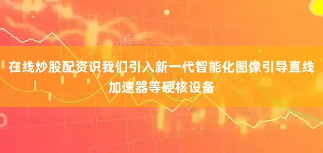 在线炒股配资识我们引入新一代智能化图像引导直线加速器等硬核设备