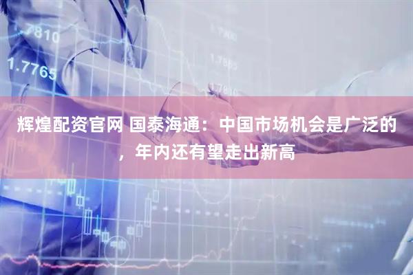 辉煌配资官网 国泰海通：中国市场机会是广泛的，年内还有望走出新高