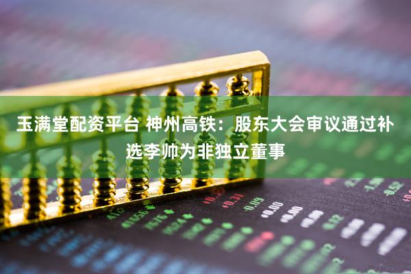 玉满堂配资平台 神州高铁：股东大会审议通过补选李帅为非独立董事
