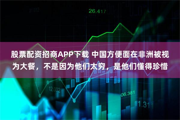 股票配资招商APP下载 中国方便面在非洲被视为大餐，不是因为他们太穷，是他们懂得珍惜