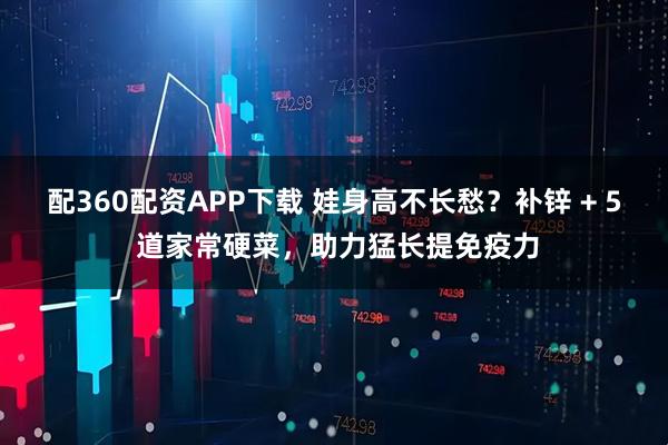 配360配资APP下载 娃身高不长愁？补锌 + 5 道家常硬菜，助力猛长提免疫力