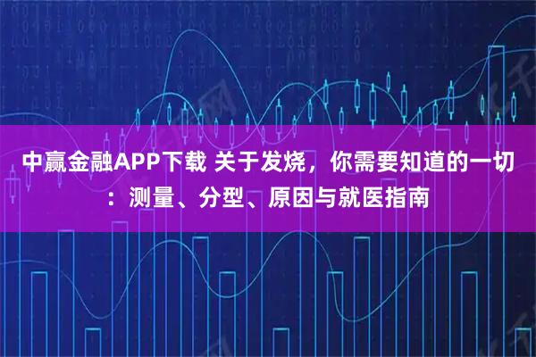 中赢金融APP下载 关于发烧，你需要知道的一切：测量、分型、原因与就医指南