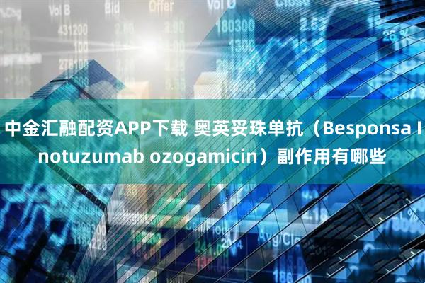 中金汇融配资APP下载 奥英妥珠单抗（Besponsa Inotuzumab ozogamicin）副作用有哪些