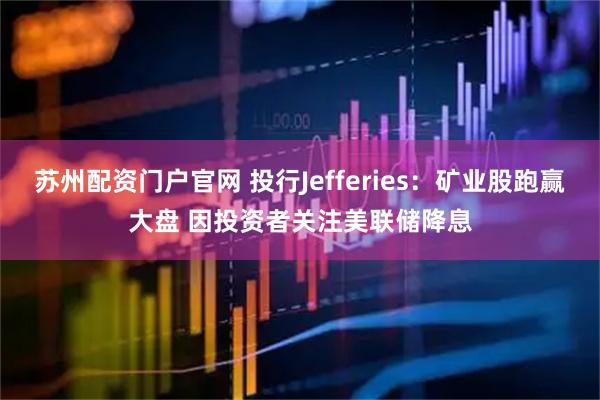 苏州配资门户官网 投行Jefferies：矿业股跑赢大盘 因投资者关注美联储降息