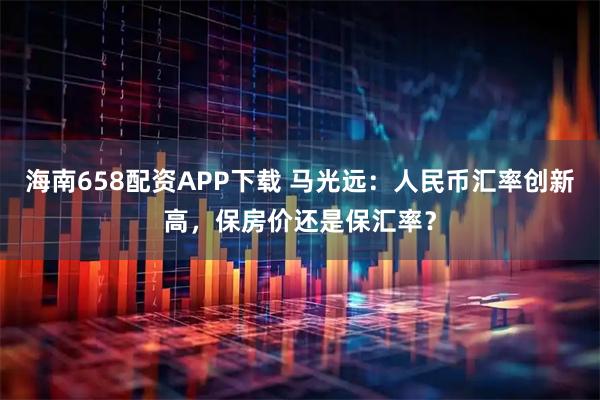 海南658配资APP下载 马光远：人民币汇率创新高，保房价还是保汇率？