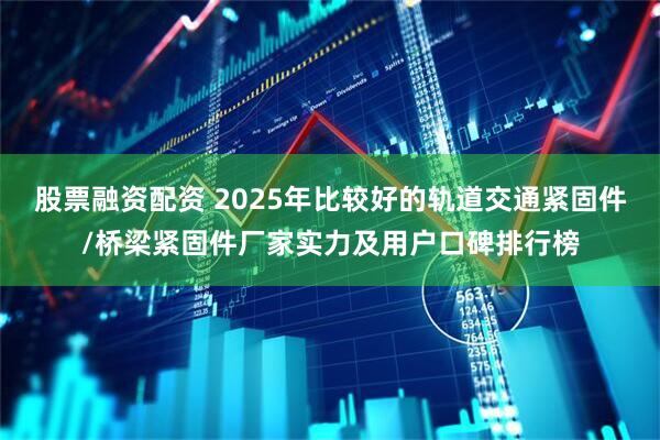 股票融资配资 2025年比较好的轨道交通紧固件/桥梁紧固件厂家实力及用户口碑排行榜