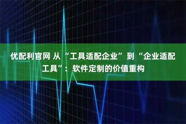 优配利官网 从 “工具适配企业” 到 “企业适配工具”：软件定制的价值重构